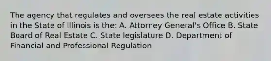 The agency that regulates and oversees the real estate activities in the State of Illinois is the: A. Attorney General's Office B. State Board of Real Estate C. State legislature D. Department of Financial and Professional Regulation