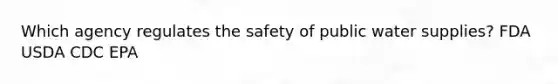 Which agency regulates the safety of public water supplies? FDA USDA CDC EPA