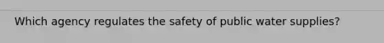 Which agency regulates the safety of public water supplies?