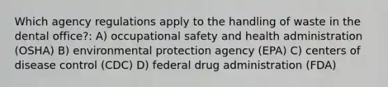 Which agency regulations apply to the handling of waste in the dental office?: A) occupational safety and health administration (OSHA) B) environmental protection agency (EPA) C) centers of disease control (CDC) D) federal drug administration (FDA)