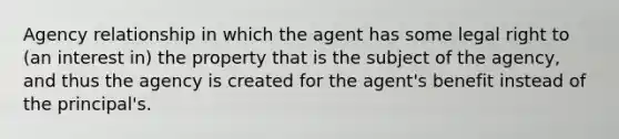 Agency relationship in which the agent has some legal right to (an interest in) the property that is the subject of the agency, and thus the agency is created for the agent's benefit instead of the principal's.