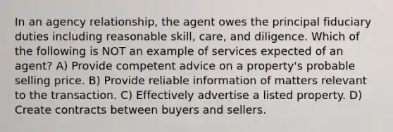 In an agency relationship, the agent owes the principal fiduciary duties including reasonable skill, care, and diligence. Which of the following is NOT an example of services expected of an agent? A) Provide competent advice on a property's probable selling price. B) Provide reliable information of matters relevant to the transaction. C) Effectively advertise a listed property. D) Create contracts between buyers and sellers.