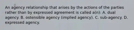 An agency relationship that arises by the actions of the parties rather than by expressed agreement is called a(n): A. dual agency. B. ostensible agency (implied agency). C. sub-agency. D. expressed agency.