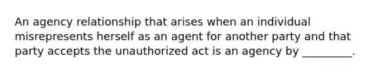 An agency relationship that arises when an individual misrepresents herself as an agent for another party and that party accepts the unauthorized act is an agency by _________.