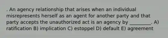 . An agency relationship that arises when an individual misrepresents herself as an agent for another party and that party accepts the unauthorized act is an agency by _________. A) ratification B) implication C) estoppel D) default E) agreement