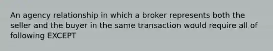 An agency relationship in which a broker represents both the seller and the buyer in the same transaction would require all of following EXCEPT