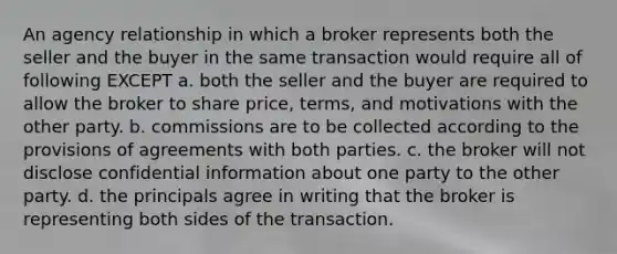 An agency relationship in which a broker represents both the seller and the buyer in the same transaction would require all of following EXCEPT a. both the seller and the buyer are required to allow the broker to share price, terms, and motivations with the other party. b. commissions are to be collected according to the provisions of agreements with both parties. c. the broker will not disclose confidential information about one party to the other party. d. the principals agree in writing that the broker is representing both sides of the transaction.