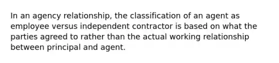 In an agency relationship, the classification of an agent as employee versus independent contractor is based on what the parties agreed to rather than the actual working relationship between principal and agent.