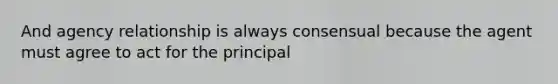 And agency relationship is always consensual because the agent must agree to act for the principal