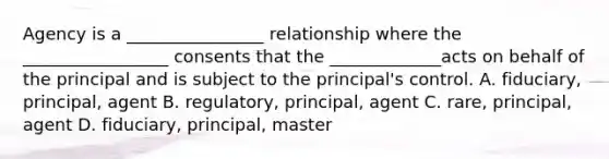 Agency is a ________________ relationship where the _________________ consents that the _____________acts on behalf of the principal and is subject to the principal's control. A. fiduciary, principal, agent B. regulatory, principal, agent C. rare, principal, agent D. fiduciary, principal, master