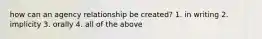 how can an agency relationship be created? 1. in writing 2. implicity 3. orally 4. all of the above