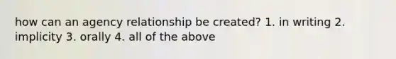 how can an agency relationship be created? 1. in writing 2. implicity 3. orally 4. all of the above