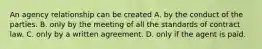 An agency relationship can be created A. by the conduct of the parties. B. only by the meeting of all the standards of contract law. C. only by a written agreement. D. only if the agent is paid.