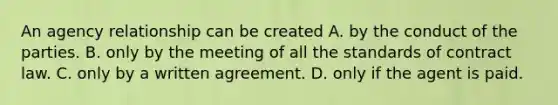 An agency relationship can be created A. by the conduct of the parties. B. only by the meeting of all the standards of contract law. C. only by a written agreement. D. only if the agent is paid.