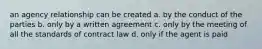 an agency relationship can be created a. by the conduct of the parties b. only by a written agreement c. only by the meeting of all the standards of contract law d. only if the agent is paid