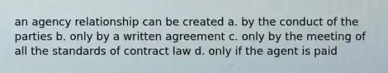 an agency relationship can be created a. by the conduct of the parties b. only by a written agreement c. only by the meeting of all the standards of contract law d. only if the agent is paid