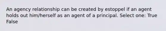 An agency relationship can be created by estoppel if an agent holds out him/herself as an agent of a principal. Select one: True False