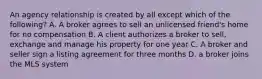 An agency relationship is created by all except which of the following? A. A broker agrees to sell an unlicensed friend's home for no compensation B. A client authorizes a broker to sell, exchange and manage his property for one year C. A broker and seller sign a listing agreement for three months D. a broker joins the MLS system