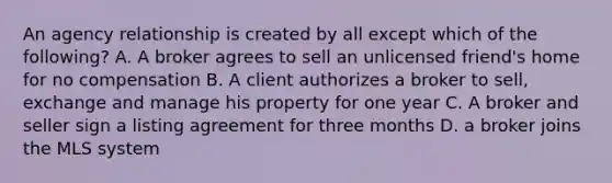 An agency relationship is created by all except which of the following? A. A broker agrees to sell an unlicensed friend's home for no compensation B. A client authorizes a broker to sell, exchange and manage his property for one year C. A broker and seller sign a listing agreement for three months D. a broker joins the MLS system