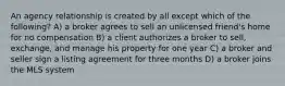 An agency relationship is created by all except which of the following? A) a broker agrees to sell an unlicensed friend's home for no compensation B) a client authorizes a broker to sell, exchange, and manage his property for one year C) a broker and seller sign a listing agreement for three months D) a broker joins the MLS system