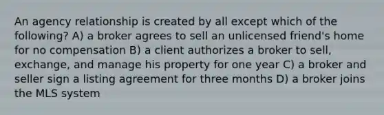 An agency relationship is created by all except which of the following? A) a broker agrees to sell an unlicensed friend's home for no compensation B) a client authorizes a broker to sell, exchange, and manage his property for one year C) a broker and seller sign a listing agreement for three months D) a broker joins the MLS system