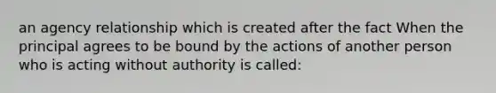 an agency relationship which is created after the fact When the principal agrees to be bound by the actions of another person who is acting without authority is called: