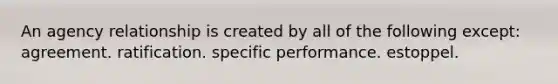 An agency relationship is created by all of the following except: agreement. ratification. specific performance. estoppel.