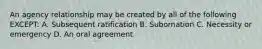 An agency relationship may be created by all of the following EXCEPT: A. Subsequent ratification B. Subornation C. Necessity or emergency D. An oral agreement