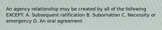 An agency relationship may be created by all of the following EXCEPT: A. Subsequent ratification B. Subornation C. Necessity or emergency D. An oral agreement