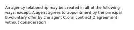 An agency relationship may be created in all of the following ways, except: A.agent agrees to appointment by the principal B.voluntary offer by the agent C.oral contract D.agreement without consideration