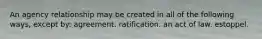 An agency relationship may be created in all of the following ways, except by: agreement. ratification. an act of law. estoppel.