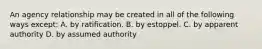 An agency relationship may be created in all of the following ways except: A. by ratification. B. by estoppel. C. by apparent authority D. by assumed authority