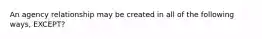 An agency relationship may be created in all of the following ways, EXCEPT?