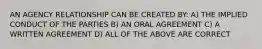 AN AGENCY RELATIONSHIP CAN BE CREATED BY: A) THE IMPLIED CONDUCT OF THE PARTIES B) AN ORAL AGREEMENT C) A WRITTEN AGREEMENT D) ALL OF THE ABOVE ARE CORRECT