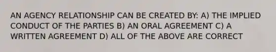 AN AGENCY RELATIONSHIP CAN BE CREATED BY: A) THE IMPLIED CONDUCT OF THE PARTIES B) AN ORAL AGREEMENT C) A WRITTEN AGREEMENT D) ALL OF THE ABOVE ARE CORRECT