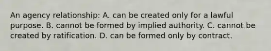 An agency relationship: A. can be created only for a lawful purpose. B. cannot be formed by implied authority. C. cannot be created by ratification. D. can be formed only by contract.