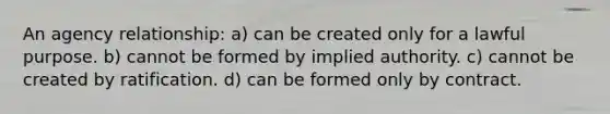 An agency relationship: a) can be created only for a lawful purpose. b) cannot be formed by implied authority. c) cannot be created by ratification. d) can be formed only by contract.