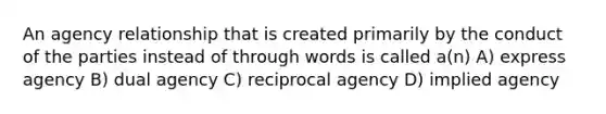 An agency relationship that is created primarily by the conduct of the parties instead of through words is called a(n) A) express agency B) dual agency C) reciprocal agency D) implied agency