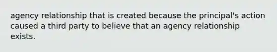 agency relationship that is created because the principal's action caused a third party to believe that an agency relationship exists.