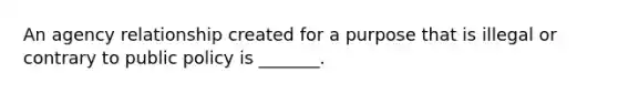 An agency relationship created for a purpose that is illegal or contrary to public policy is _______.