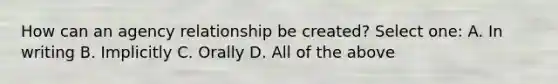 How can an agency relationship be created? Select one: A. In writing B. Implicitly C. Orally D. All of the above