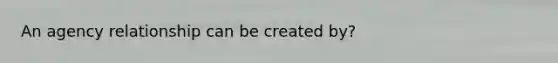 An agency relationship can be created by?