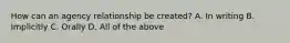 How can an agency relationship be created? A. In writing B. Implicitly C. Orally D. All of the above