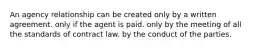 An agency relationship can be created only by a written agreement. only if the agent is paid. only by the meeting of all the standards of contract law. by the conduct of the parties.