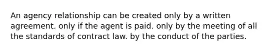 An agency relationship can be created only by a written agreement. only if the agent is paid. only by the meeting of all the standards of contract law. by the conduct of the parties.