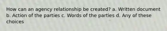 How can an agency relationship be created? a. Written document b. Action of the parties c. Words of the parties d. Any of these choices