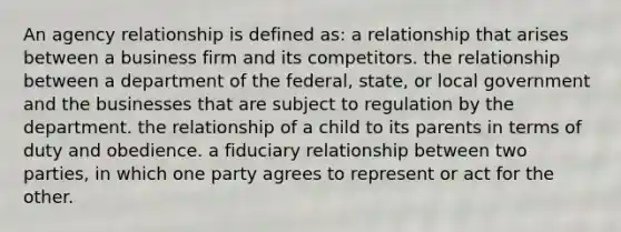 An agency relationship is defined as: a relationship that arises between a business firm and its competitors. the relationship between a department of the federal, state, or local government and the businesses that are subject to regulation by the department. the relationship of a child to its parents in terms of duty and obedience. a fiduciary relationship between two parties, in which one party agrees to represent or act for the other.