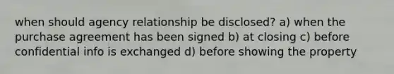 when should agency relationship be disclosed? a) when the purchase agreement has been signed b) at closing c) before confidential info is exchanged d) before showing the property