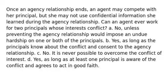 Once an agency relationship ends, an agent may compete with her principal, but she may not use confidential information she learned during the agency relationship. Can an agent ever work for two principals whose interests conflict? a. No, unless preventing the agency relationship would impose an undue hardship on one or both of the principals. b. Yes, as long as the principals know about the conflict and consent to the agency relationship. c. No. It is never possible to overcome the conflict of interest. d. Yes, as long as at least one principal is aware of the conflict and agrees to act in good faith.