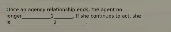 Once an agency relationship ends, the agent no longer____________1________. If she continues to act, she is__________________2____________.